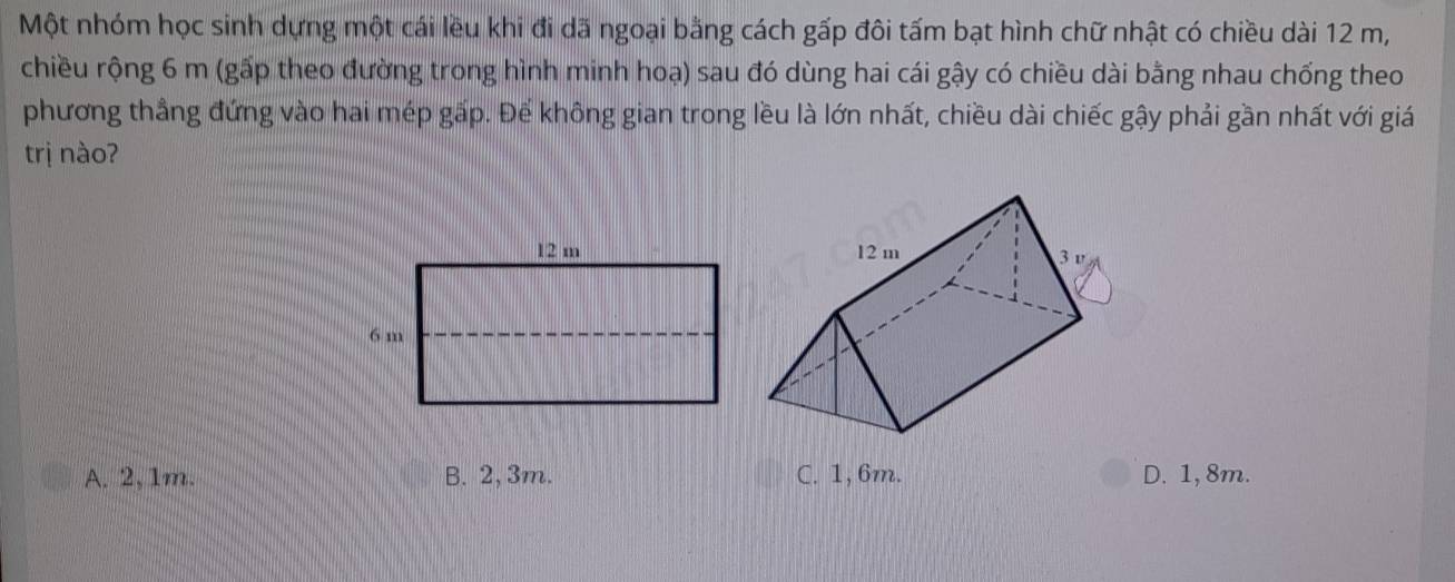 Một nhóm học sinh dựng một cái lều khi đi dã ngoại bằng cách gấp đôi tấm bạt hình chữ nhật có chiều dài 12 m,
chiều rộng 6 m (gấp theo đường trong hình minh hoạ) sau đó dùng hai cái gậy có chiều dài bằng nhau chống theo
phương thẳng đứng vào hai mép gấp. Để không gian trong lều là lớn nhất, chiều dài chiếc gậy phải gần nhất với giá
trị nào?
A. 2,1m. B. 2, 3m. C. 1, 6m. D. 1, 8m.