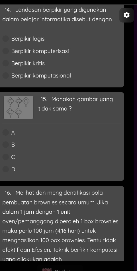 Landasan berpikir yang digunakan
dalam belajar informatika disebut dengan ....
Berpikir logis
Berpikir komputerisasi
Berpikir kritis
Berpikir komputasional
15. Manakah gambar yang
tidak sama ?
A
B
C
D
16. Melihat dan mengidentifikasi pola
pembuatan brownies secara umum. Jika
dalam 1 jam dengan 1 unit
oven/pemanggang diperoleh 1 box brownies
maka perlu 100 jam (4,16 hari) untuk
menghasilkan 100 box brownies. Tentu tidak
efektif dan Efesien. Teknik berfikir komputasi
uana dilakukan adalah ...
o2