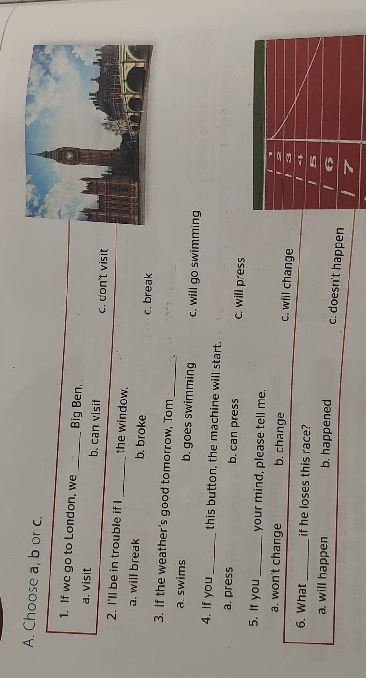 Choose a, b or c.
1. If we go to London, we _Big Ben.
a. visit b. can visit
c. don't visit
2. I’ll be in trouble if I_ the window.
a. will break b. broke c. break
3. If the weather's good tomorrow, Tom
_
a. swims b. goes swimming c. will go swimming
4. If you_ this button, the machine will start.
a. press b. can press c. will press
5. If you _your mind, please tell me. I 1
a. won’t change b. change
c. will change
B
6. What _if he loses this race? 5
a. will happen b. happened
6
c. doesn’t happen
7