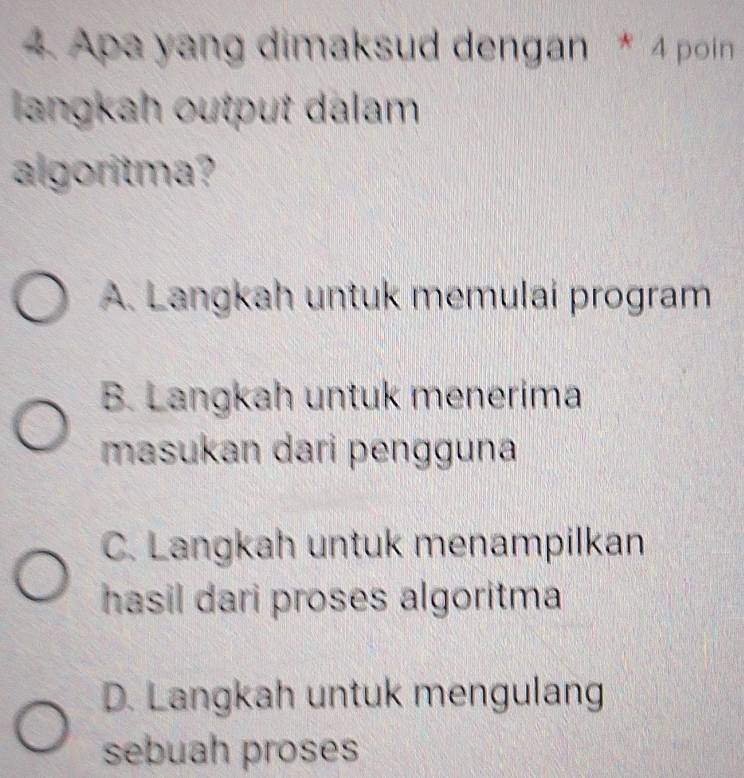 Apa yang dimaksud dengan * 4 poin
langkah output dalam
algoritma?
A. Langkah untuk memulai program
B. Langkah untuk menerima
masukan dari pengguna
C. Langkah untuk menampilkan
hasil dari proses algoritma
D. Langkah untuk mengulang
sebuah proses