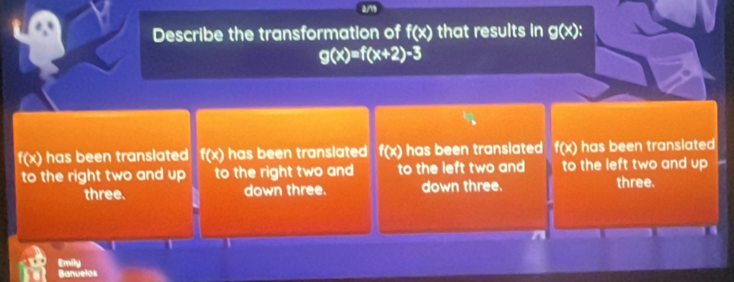 a/1
Describe the transformation of f(x) that results in g(x) :
g(x)=f(x+2)-3
f(x) has been translated f(x) has been translated f(x) has been translated f(x) has been translated 
to the right two and up to the right two and to the left two and to the left two and up 
three. down three. down three. three.
Emily
Banuelos