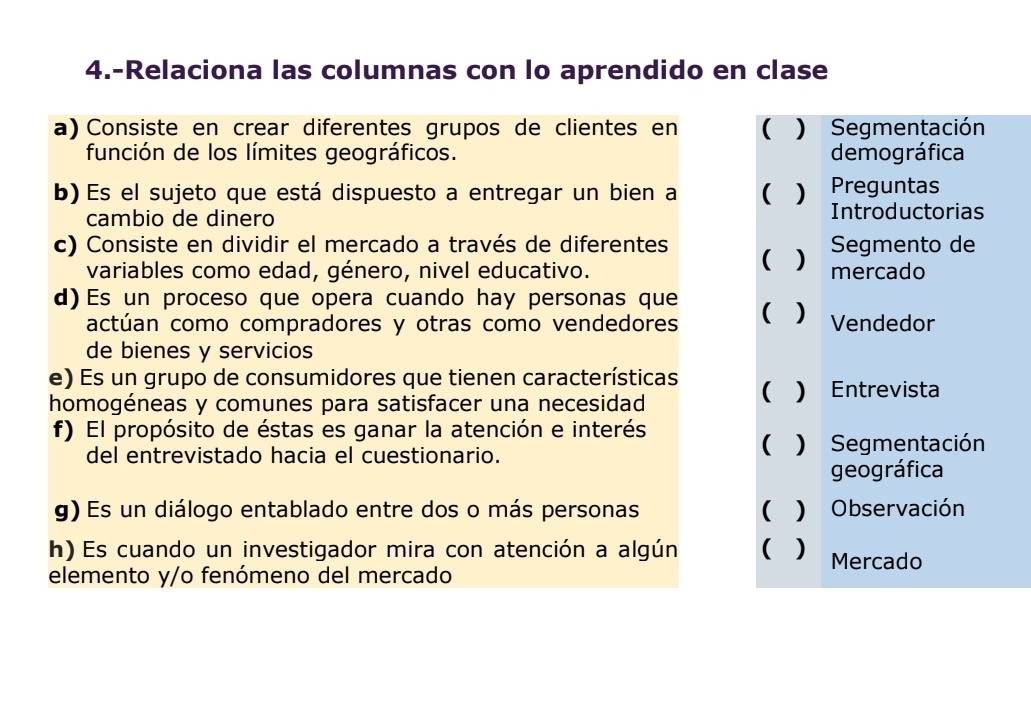 4.-Relaciona las columnas con lo aprendido en clase 
a) Consiste en crear diferentes grupos de clientes en ( ) Segmentación 
función de los límites geográficos. demográfica 
Preguntas 
b) Es el sujeto que está dispuesto a entregar un bien a ( ) Introductorias 
cambio de dinero 
c) Consiste en dividir el mercado a través de diferentes ( ) mercado Segmento de 
variables como edad, género, nivel educativo. 
d)Es un proceso que opera cuando hay personas que ( ) Vendedor 
actúan como compradores y otras como vendedores 
de bienes y servicios 
e) Es un grupo de consumidores que tienen características 
homogéneas y comunes para satisfacer una necesidad ( ) Entrevista 
f) El propósito de éstas es ganar la atención e interés 
del entrevistado hacia el cuestionario. ( ) Segmentación 
geográfica 
g) Es un diálogo entablado entre dos o más personas ( ) Observación 
h) Es cuando un investigador mira con atención a algún ( ) Mercado 
elemento y/o fenómeno del mercado