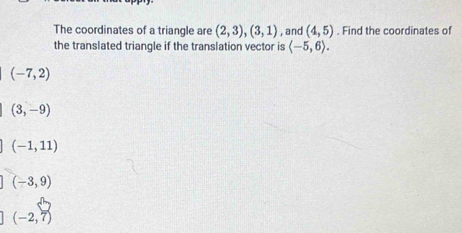 The coordinates of a triangle are (2,3), (3,1) , and (4,5). Find the coordinates of
the translated triangle if the translation vector is langle -5,6rangle.
(-7,2)
(3,-9)
(-1,11)
(-3,9)
(-2,7)