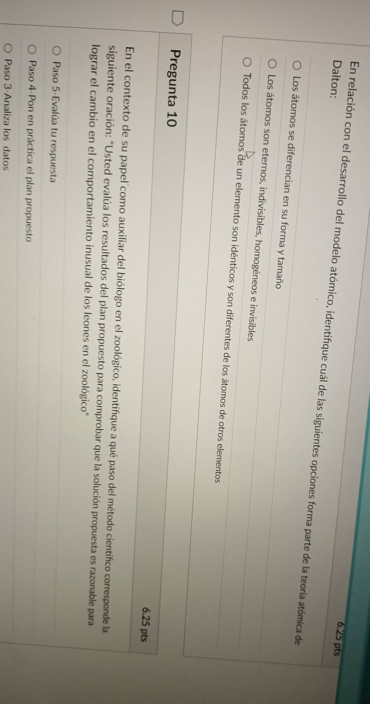 Dalton:
6.25 pts
En relación con el desarrollo del modelo atómico, identifique cuál de las siguientes opciones forma parte de la teoría atómica de
Los átomos se diferencian en su forma y tamaño
Los átomos son eternos, indivisibles, homogéneos e invisibles
Todos los átomos de un elemento son idénticos y son diferentes de los átomos de otros elementos
Pregunta 10
6.25 pts
En el contexto de su papel como auxiliar del biólogo en el zoológico, identifique a qué paso del método científico corresponde la
siguiente oración: “Usted evalúa los resultados del plan propuesto para comprobar que la solución propuesta es razonable para
lograr el cambio en el comportamiento inusual de los leones en el zoológico'
Paso 5-Evalúa tu respuesta
Paso 4-Pon en práctica el plan propuesto
Paso 3-Analiza los datos