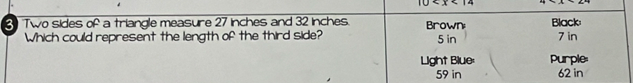 10
3 Two sides of a triangle measure 27 inches and 32 inches. Brown Black:
Which could represent the length of the third side? 5 in 7 in
Light Blue: Purple:
59 in 62 in