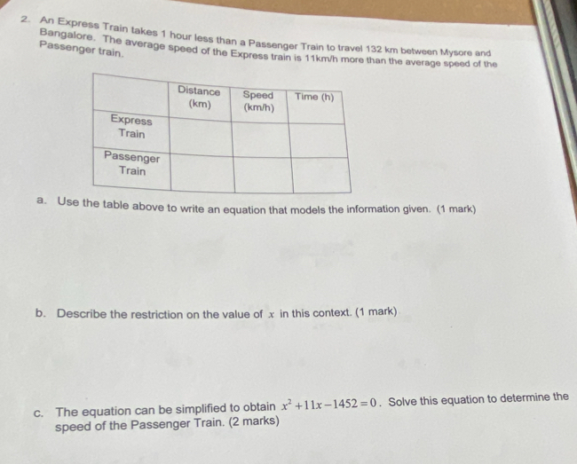 An Express Train takes 1 hour less than a Passenger Train to travel 132 km between Mysore and 
Passenger train. 
Bangalore. The average speed of the Express train is 11km/h more than the average speed of the 
a. Ushe table above to write an equation that models the information given. (1 mark) 
b. Describe the restriction on the value of x in this context. (1 mark) 
c. The equation can be simplified to obtain x^2+11x-1452=0. Solve this equation to determine the 
speed of the Passenger Train. (2 marks)