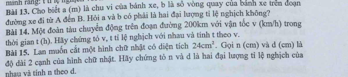 minh rang: t trlệ lgh 
Bài 13. Cho biết a (m) là chu vi của bánh xe, b là sồ vòng quay của banh xe trên đoạn 
đường xe đi từ A đến B. Hỏi a và b có phải là hai đại lượng tỉ lệ nghịch không? 
Bài 14. Một đoàn tàu chuyển động trên đoạn đường 200km với vận tốc v (km/h) trong 
thời gian t (h). Hãy chứng tỏ v, t tỉ lệ nghịch với nhau và tính t theo v. 
Bài 15. Lan muốn cắt một hình chữ nhật có diện tích 24cm^2. Gọi n (cm) và d (cm) là 
độ dài 2 cạnh của hình chữ nhật. Hãy chứng tỏ n và d là hai đại lượng tỉ lệ nghịch của 
nhau và tính n theo d.