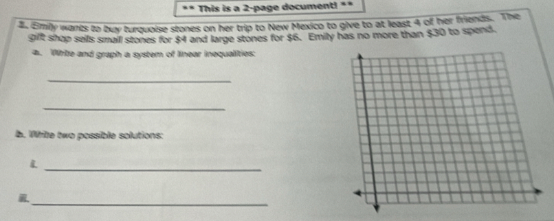 This is a 2 -page document! ** 
d. Emily wants to buy turquoise stones on her trip to New Mexico to give to at least 4 of her friends. The 
gift shop sells smail stones for $4 and large stones for $6. Emily has no more than $30 to spend. 
a. Write and graph a system of linear inequalities: 
_ 
_ 
b. Wile two possible solutions: 
_ 
_