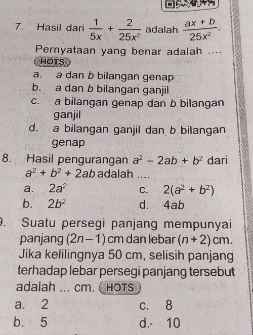 Hasil dari  1/5x + 2/25x^2  adalah  (ax+b)/25x^2 . 
Pernyataan yang benar adalah ....
HOTS
a. a dan b bilangan genap
b. a dan b bilangan ganjil
c. a bilangan genap dan b bilangan
ganjil
d. a bilangan ganjil dan b bilangan
genap
8. Hasil pengurangan a^2-2ab+b^2 dari
a^2+b^2+2ab adalah ....
a. 2a^2 C. 2(a^2+b^2)
b. 2b^2 d. 4ab
9. Suatu persegi panjang mempunyai
panjang (2n-1)cm dan lebar (n+2)cm. 
Jika kelilingnya 50 cm, selisih panjang
terhadap lebar persegi panjang tersebut
adalah ... cm. HOTS
a. 2 c. 8
b. 5 d. 10