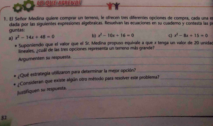 LO QUE APREND inr
1. El Señor Medina quiere comprar un terreno, le ofrecen tres diferentes opciones de compra, cada una es
dada por las siguientes expresiones algebraicas. Resuelvan las ecuaciones en su cuaderno y contesta las p
guntas:
a) x^2-14x+48=0 b) x^2-10x+16=0 c) x^2-8x+15=0
Suponiendo que el valor que el Sr. Medina propuso equivale a que x tenga un valor de 20 unidad
lineales, ¿cuál de las tres opciones representa un terreno más grande?_
_
_
Argumenten su respuesta.
¿Qué estrategia utilizaron para determinar la mejor opción?_
_
¿Consideran que existe algún otro método para resolver este problema?_
_
Justifiquen su respuesta.
82