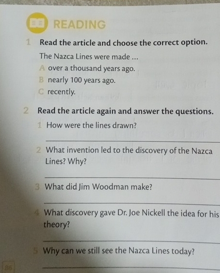 = = READING
1 Read the article and choose the correct option.
The Nazca Lines were made ...
A over a thousand years ago.
B nearly 100 years ago.
C recently.
2 Read the article again and answer the questions.
1 How were the lines drawn?
_
2 What invention led to the discovery of the Nazca
Lines? Why?
_
3 What did Jim Woodman make?
_
a What discovery gave Dr. Joe Nickell the idea for his
theory?
_
5 Why can we still see the Nazca Lines today?
86
_