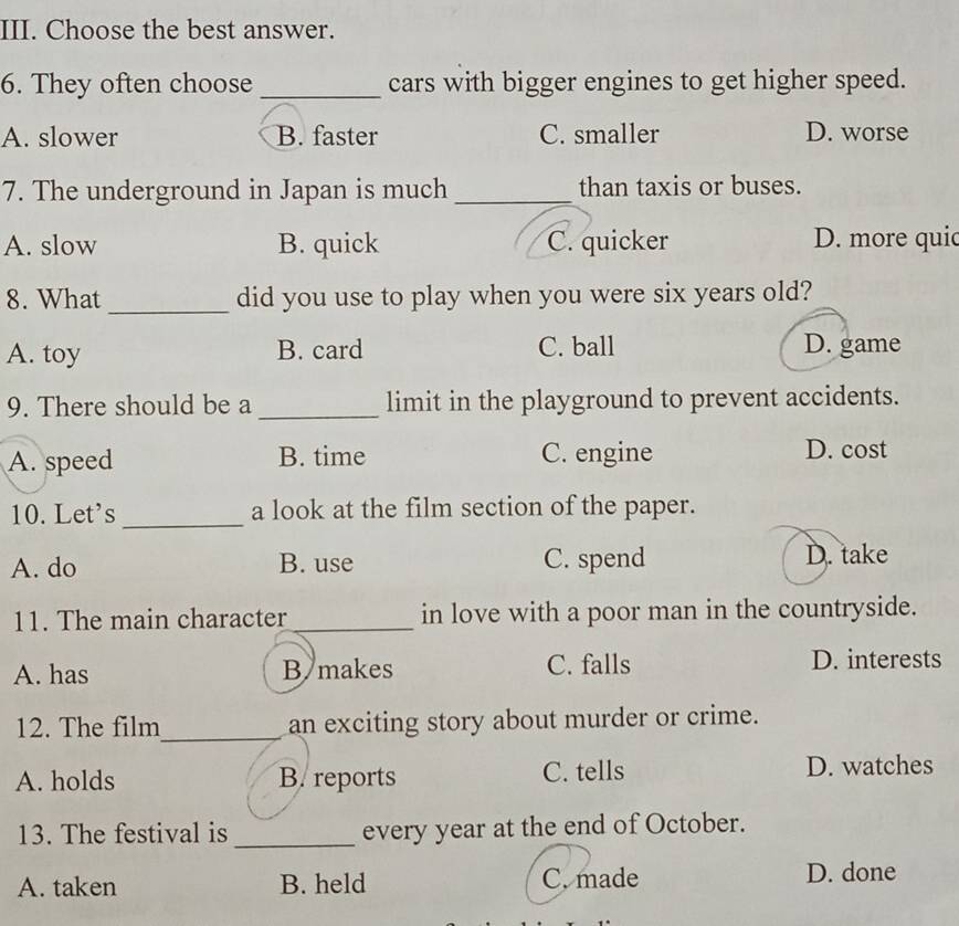 Choose the best answer.
6. They often choose _cars with bigger engines to get higher speed.
A. slower B. faster C. smaller D. worse
7. The underground in Japan is much_ than taxis or buses.
A. slow B. quick C. quicker D. more quic
8. What _did you use to play when you were six years old?
A. toy B. card C. ball D. game
9. There should be a _limit in the playground to prevent accidents.
A. speed B. time C. engine D. cost
10. Let's _a look at the film section of the paper.
A. do B. use C. spend D. take
11. The main character _in love with a poor man in the countryside.
A. has B makes C. falls D. interests
12. The film_ an exciting story about murder or crime.
A. holds B. reports C. tells D. watches
13. The festival is_ every year at the end of October.
A. taken B. held C. made D. done