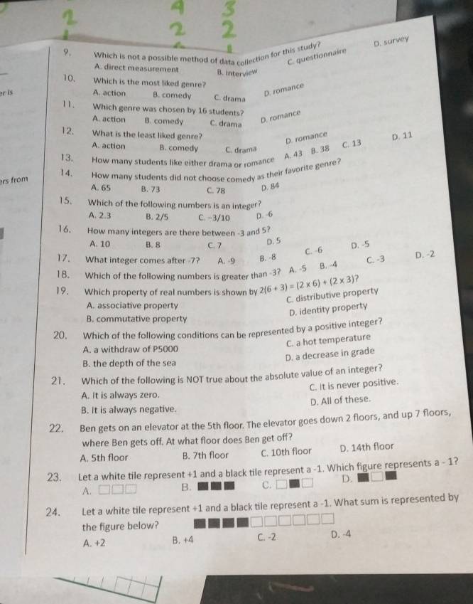 Which is not a possible method of data collection for this study? D. survey
C. questionnaire
_
A. direct measurement B. interview
10. Which is the most liked genre?
er is
D. romance
A. action B. comedy C. drama
11. Which genre was chosen by 16 students?
A. action B. comedy C. drama
D. romance
12. What is the least liked genre? D. 11
D. romance
A. action B. comedy C. drama B. 38
A. 43 C. 13
13. How many students like either drama or romance
14.
rs from How many students did not choose comedy as their favorite genre?
A. 65 B. 73 C. 78 D. 84
15. Which of the following numbers is an integer?
A. 2.3 B. 2/5 C. -3/10 D. 6
16. How many integers are there between -3 and 5?
A. 10 B. 8 C. 7 D. 5 D. -5
C. -6
17. What integer comes after -7? A. -9 B. -8
18. Which of the following numbers is greater than -3?  A. -5 B. -4 C. -3 D. -2
19. Which property of real numbers is shown by 2(6+3)=(2* 6)+(2* 3) ?
C. distributive property
A. associative property
D. identity property
B. commutative property
20. Which of the following conditions can be represented by a positive integer?
C. a hot temperature
A. a withdraw of P5000
D. a decrease in grade
B. the depth of the sea
21. Which of the following is NOT true about the absolute value of an integer?
C. It is never positive.
A. it is always zero.
D. All of these.
B. It is always negative.
22. Ben gets on an elevator at the 5th floor. The elevator goes down 2 floors, and up 7 floors,
where Ben gets off. At what floor does Ben get off?
A. 5th floor B. 7th floor C. 10th floor D. 14th floor
23. Let a white tile represent +1 and a black tile represent a -1. Which figure represents a - 1?
A.
B. C. D. a
24. Let a white tile represent +1 and a black tile represent a -1. What sum is represented by
the figure below?
A. +2 B. +4 C. -2 D. -4