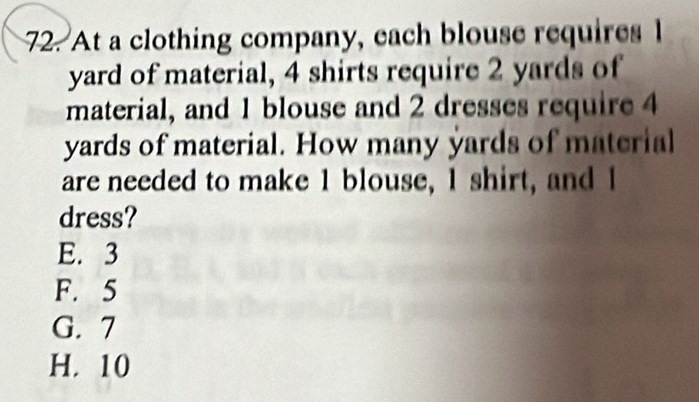 At a clothing company, each blouse requires l
yard of material, 4 shirts require 2 yards of
material, and 1 blouse and 2 dresses require 4
yards of material. How many yards of material
are needed to make 1 blouse, I shirt, and I
dress?
E. 3
F. 5
G. 7
H. 10