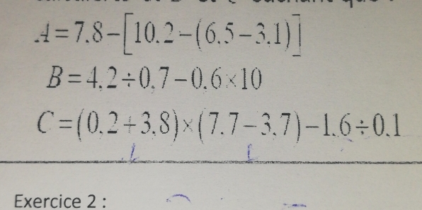 A=7.8-[10.2-(6.5-3.1)]
B=4,2/ 0.7-0.6* 10
C=(0.2+3.8)* (7.7-3.7)-1.6/ 0.1
Exercice 2 :