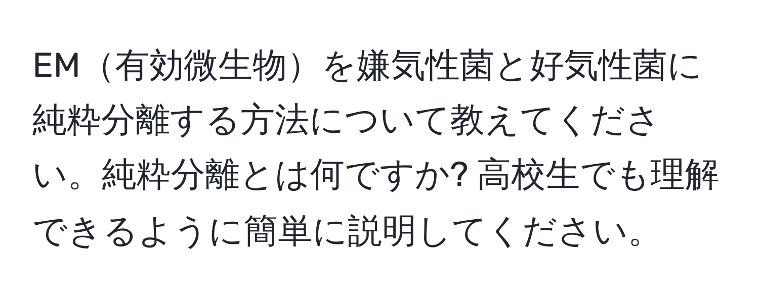 EM有効微生物を嫌気性菌と好気性菌に純粋分離する方法について教えてください。純粋分離とは何ですか? 高校生でも理解できるように簡単に説明してください。