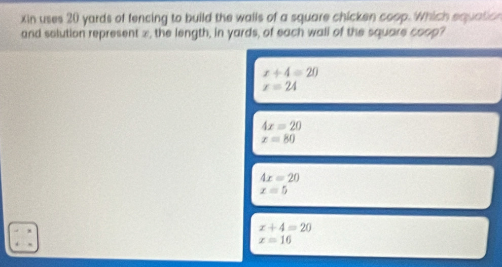 xin uses 20 yards of fencing to build the walls of a square chicken coop. Which equatio
and solution represent x, the length, in yards, of each wall of the square coop?
x+4=20
x=24
4x=20
x=80
4x=20
x=5
x+4=20
x=16