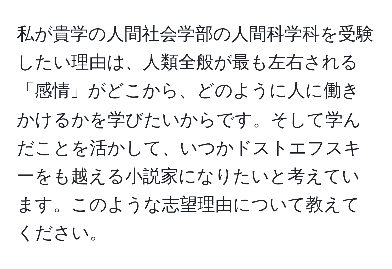 私が貴学の人間社会学部の人間科学科を受験したい理由は、人類全般が最も左右される「感情」がどこから、どのように人に働きかけるかを学びたいからです。そして学んだことを活かして、いつかドストエフスキーをも越える小説家になりたいと考えています。このような志望理由について教えてください。