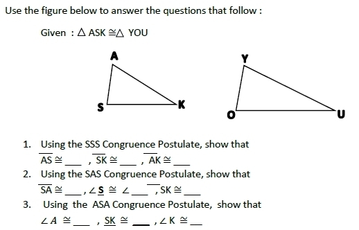 Use the figure below to answer the questions that follow : 
Given : △ ASK≌ △ YOU
1. Using the SSS Congruence Postulate, show that
overline AS≌ _ overline SK≌ _ ,overline AK≌ _ 
2. Using the SAS Congruence Postulate, show that
overline SA≌ _ , ∠ _ S≌ ∠ _1 SK≌ _ 
3. Using the ASA Congruence Postulate, show that
∠ A≌ _ _ SK≌ _ ∠ K≌ _