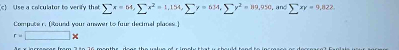 Use a calculator to verify that sumlimits x=64, sumlimits x^2=1,154, sumlimits y=634, sumlimits y^2=89,950 , and sumlimits xy=9,822. 
Compute r. (Round your answer to four decimal places.)
r=□ *
Ac x incroacoc from 2 to 26 monthe doos the value