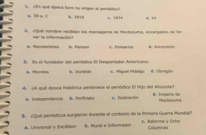 cEn qué época tuvo su origen el periódico?
a. 59 a. C b. 1810 c. 1974 d. xx
2.«Qué nombre recibían los mensajeros de Moctezuma, encargados de Ile-
var la información?
a. Recolectores b. Painani c. Emisarios d. Xocoyotzin
3. Es el fundador del periódico El Despertador Americano:
a. Morelos b. Iturbide c.Miguel Hidalgo d. Obregón
4. ¿A qué época histórica pertenece el periódico El Hijo del Ahuizote?
a. Independencia b. Porfiriato c. Ilustración d.Imperio de Moctezuma
S ¿Que periódicos surgieron durante el contexto de la Primera Guerra Mundial?
c. Reforma y Ocho
a, Universal y Excélsior b.Mural e Informador Columnas