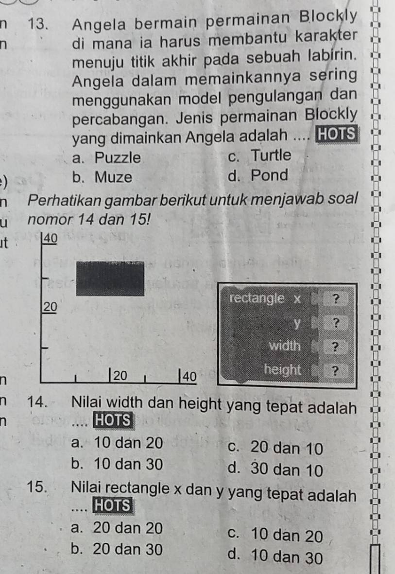 Angela bermain permainan Blockly
n
di mana ia harus membantu karakter 
menuju titik akhir pada sebuah labírin.
Angela dalam memainkannya sering
menggunakan model pengulangan dan
percabangan. Jenis permainan Blockly
yang dimainkan Angela adalah .... HOTS
a. Puzzle c. Turtle
b. Muze d. Pond
n Perhatikan gambar berikut untuk menjawab soal
u nomor 14 dan 15!
it
rectangle x
y ?
width
height ?
n
n 14. Nilai width dan height yang tepat adalah
n
… HOTS
a. 10 dan 20 c. 20 dan 10
b. 10 dan 30 d. 30 dan 10
15. Nilai rectangle x dan y yang tepat adalah
.... HOTS
a. 20 dan 20 c. 10 dan 20
b. 20 dan 30 d. 10 dan 30