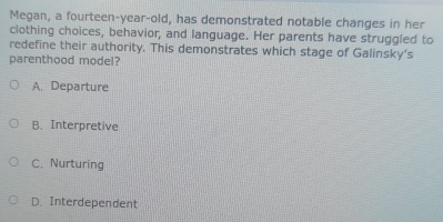 Megan, a fourteen-year-old, has demonstrated notable changes in her
clothing choices, behavior, and language. Her parents have struggled to
redefine their authority. This demonstrates which stage of Galinsky's
parenthood model?
A. Departure
B. Interpretive
C. Nurturing
D. Interdependent
