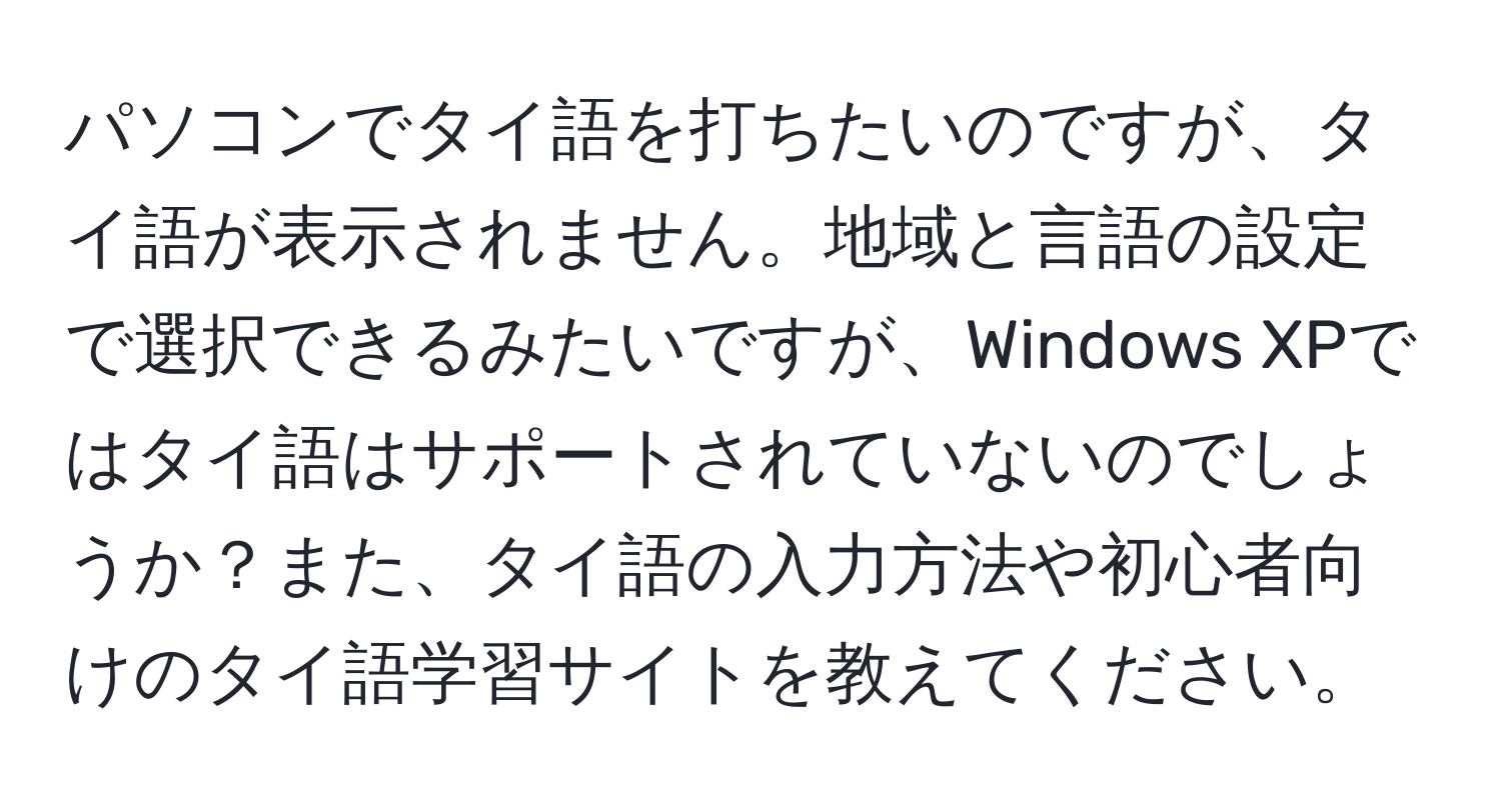 パソコンでタイ語を打ちたいのですが、タイ語が表示されません。地域と言語の設定で選択できるみたいですが、Windows XPではタイ語はサポートされていないのでしょうか？また、タイ語の入力方法や初心者向けのタイ語学習サイトを教えてください。