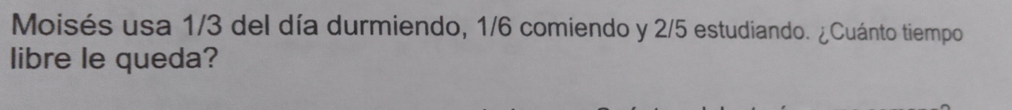 Moisés usa 1/3 del día durmiendo, 1/6 comiendo y 2/5 estudiando. ¿Cuánto tiempo 
libre le queda?