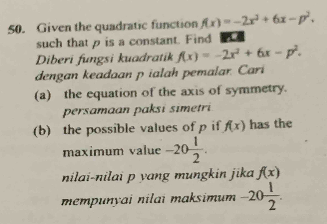 Given the quadratic function f(x)=-2x^2+6x-p^2. 
such that p is a constant. Find 
Diberi fungsi kuadratik f(x)=-2x^2+6x-p^2. 
dengan keadaan p ialah pemalar. Cari 
(a) the equation of the axis of symmetry. 
persamaan paksi simetri 
(b) the possible values of p if f(x) has the 
maximum value -20 1/2 . 
nilai-nilai p yang mungkin jika f(x)
mempunyai nilai maksimum -20 1/2 .