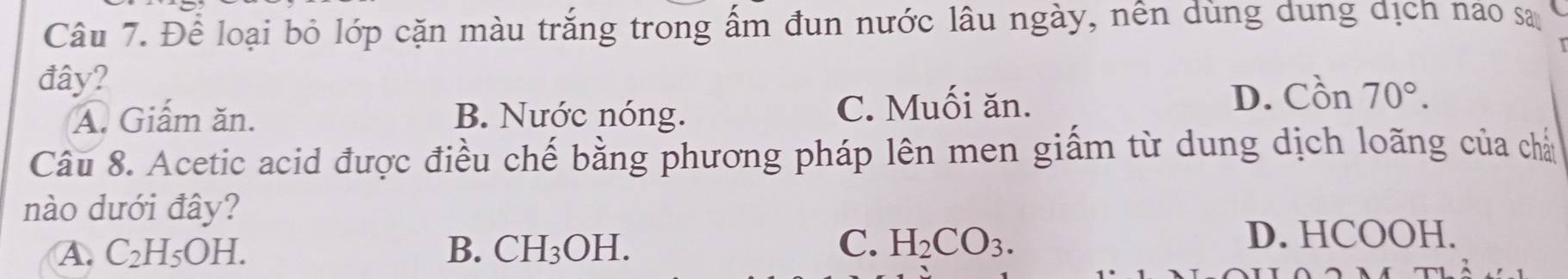 Để loại bỏ lớp cặn màu trắng trong ấm đun nước lâu ngày, nền dùng dung dịch nào sa
đây?
A. Giấm ăn. B. Nước nóng. C. Muối ăn. D. Cồn 70°. 
Câu 8. Acetic acid được điều chế bằng phương pháp lên men giấm từ dung dịch loãng của chả
nào dưới đây?
C. H_2CO_3.
A. C_2H_5OH. B. CH_3OH. D. HCOOH.