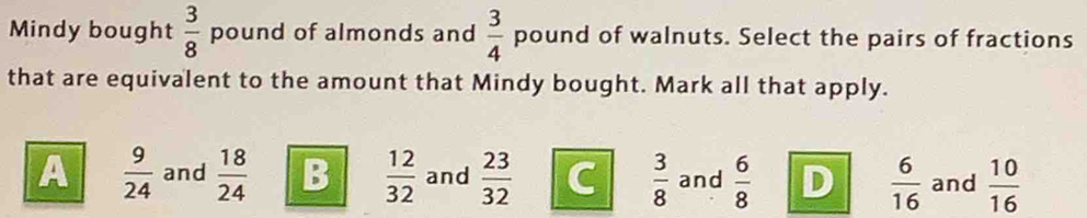 Mindy bought  3/8  pound of almonds and  3/4  pound of walnuts. Select the pairs of fractions
that are equivalent to the amount that Mindy bought. Mark all that apply.
A  9/24  and  18/24  B  12/32  and  23/32  C  3/8  and  6/8  D  6/16  and  10/16 