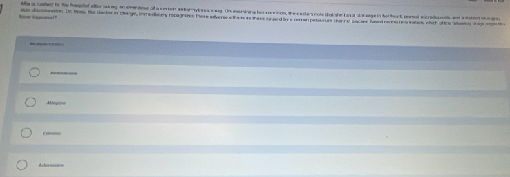 Mia is rushed to the hospilel after taking an overdose of a certain antiarrhythmic drug. On examining her condition, the doctors note that she has a blockage in her heart, comeal microdepositt, and a ditinct tiue-gre
have ingested? se discotration. Dr. Roos, the doctor in charge, immediately recogrizes these adverse effects as those caused by a certain potassiums channel blocker. Based on this information, which of the followng trugs might Mc
Mupre Chta
Atropine
Esmotol
Aderasne