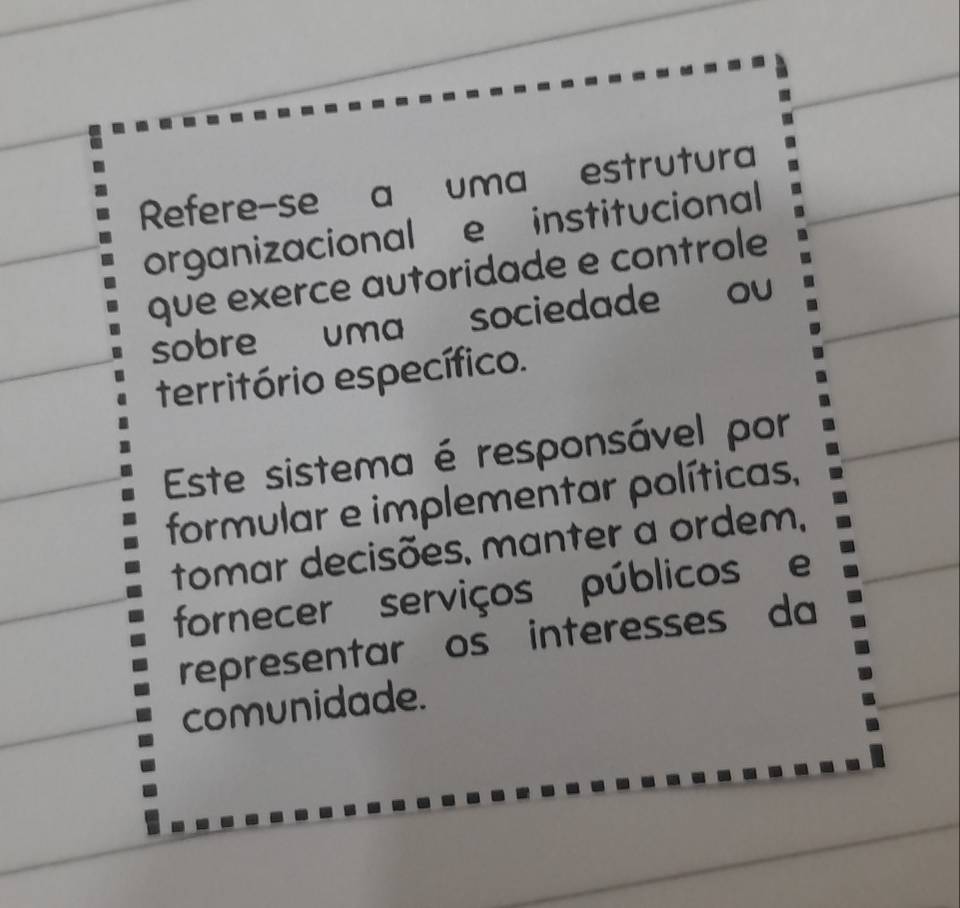 Refere-se a uma estrutura 
organizacional e institucional 
que exerce autoridade e controle 
sobre uma sociedade ou 
território específico. 
Este sistema é responsável por 
formular e implementar políticas, 
tomar decisões, manter a ordem, 
fornecer serviços públicos e 
representar os interesses da 
comunidade.