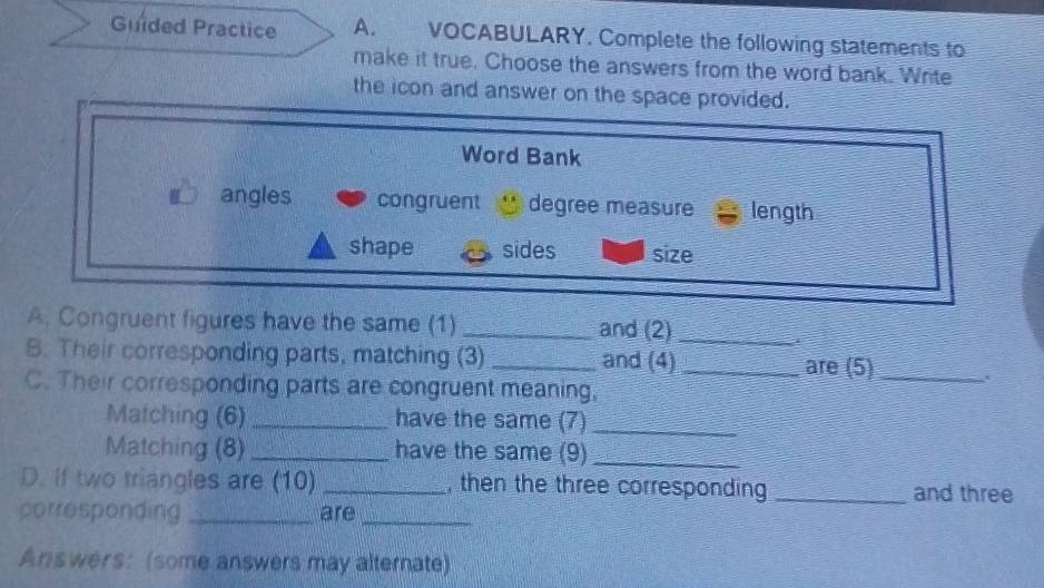 Guided Practice A. VOCABULARY. Complete the following statements to
make it true. Choose the answers from the word bank. Write
the icon and answer on the space provided.
Word Bank
angles congruent degree measure length
shape sides size
A. Congruent figures have the same (1) _and (2)_
B. Their corresponding parts, matching (3) _and (4) _are (5)_
C. Their corresponding parts are congruent meaning,
Matching (6) _have the same (7)_
Matching (8) _have the same (9)_
D. If two triangles are (10) _, then the three corresponding _and three
porresponding _are_
Answers: (some answers may alternate)