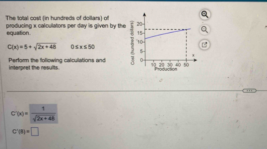 The total cost (in hundreds of dollars) of 
producing x calculators per day is given by the 
equation.
C(x)=5+sqrt(2x+48) 0≤ x≤ 50
Perform the following calculations and 
interpret the results.
C'(x)= 1/sqrt(2x+48) 
C'(8)=□