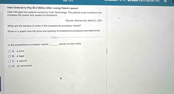 My score: 4.92710 pts (49.17%)
Intel Ordered to Pay $2.2 Billion After Losing Patent Lawsuit
Intel infringed two patents owned by VLSI Technology. The patents cover inventions that
increase the power and speed of processors.
Source: fortune.com, March 2, 2021
What are the barriers to entry in the smartphone processor market?
Show in a graph how the price and quantity of smartphone processors are determined.
In the smartphone processor market_ barrier to entry exists.
A. a price
B. a legal
C. a natural
D. an ownership