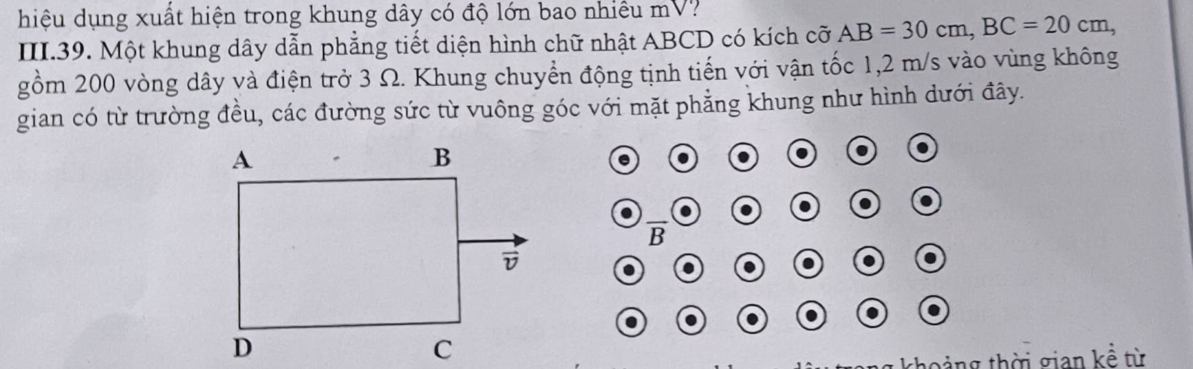 hiệu dụng xuất hiện trong khung dây có độ lớn bao nhiêu mV? 
III.39. Một khung dây dẫn phẳng tiết diện hình chữ nhật ABCD có kích cỡ AB=30cm, BC=20cm, 
gồm 200 vòng dây và điện trở 3 Ω. Khung chuyển động tịnh tiến với vận tốc 1,2 m/s vào vùng không 
gian có từ trường đều, các đường sức từ vuông góc với mặt phẳng khung như hình dưới đây.
overline B
khoảng thời gian kể từ