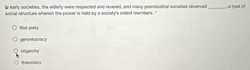 In early societies, the elderly were respected and revered, and many preindustrial societies observed _, a type of
social structure wherein the power is held by a society's oldest members."
filial piety
gerontocracy
oligarchy
theocracy