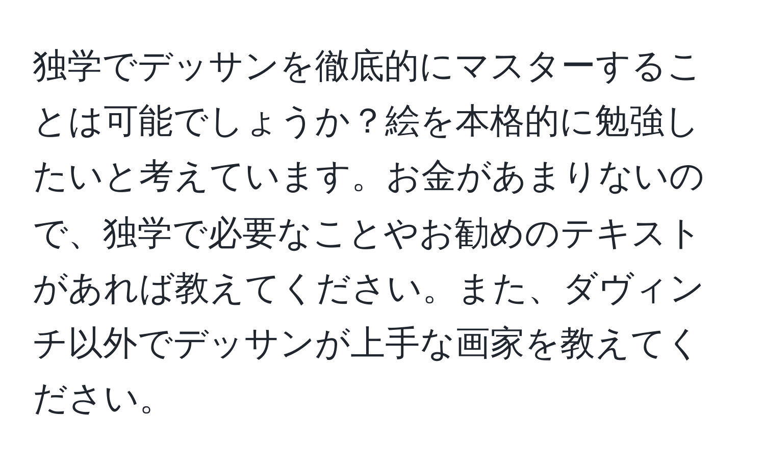 独学でデッサンを徹底的にマスターすることは可能でしょうか？絵を本格的に勉強したいと考えています。お金があまりないので、独学で必要なことやお勧めのテキストがあれば教えてください。また、ダヴィンチ以外でデッサンが上手な画家を教えてください。