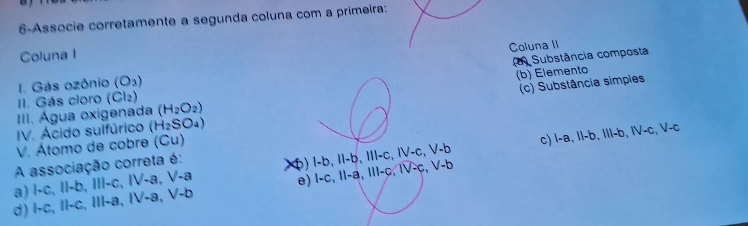 6-Associe corretamente a segunda coluna com a primeira:
Coluna I
Coluna II
(a) Substância composta
(b) Elemento
I. Gás ozônio (O_3)
(c) Substância simples
I. Gás cloro (Cl2)
III. Água oxigenada (H_2O_2)
IV. Ácido sulfúrico (H_2SO_4)
V. Átomo de cobre (Cu)
c) 1-a, 11-b, 111-b, IV-c, V-c `

A associação correta é:
a) 1· C, II-b,III-c, IV-a, V-a x) l-b, 11-b, 111-c, IV-c, V-
d) 1-c, 11-c, 111-a, IV-a, V-b e) 1-c, 11-a, 111-c, 1V-c, V-b