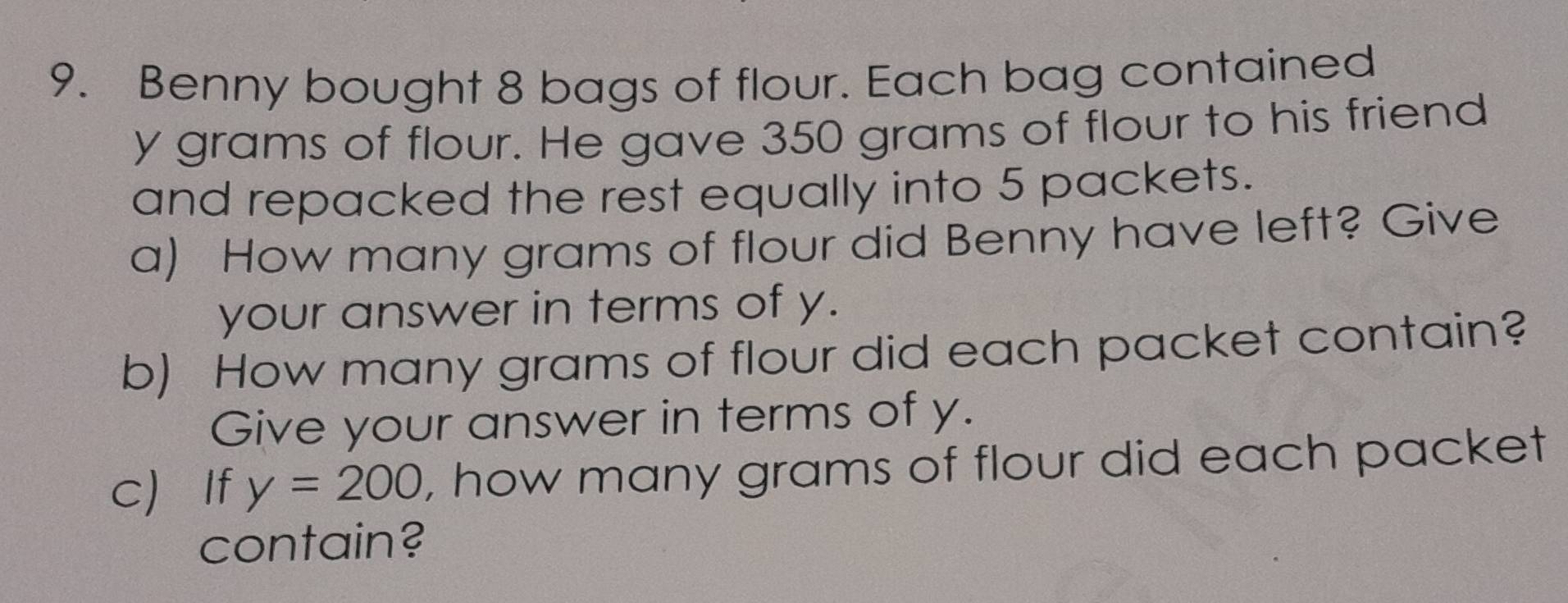 Benny bought 8 bags of flour. Each bag contained
y grams of flour. He gave 350 grams of flour to his friend 
and repacked the rest equally into 5 packets. 
a) How many grams of flour did Benny have left? Give 
your answer in terms of y. 
b) How many grams of flour did each packet contain? 
Give your answer in terms of y. 
c If y=200 , how many grams of flour did each packet 
contain?