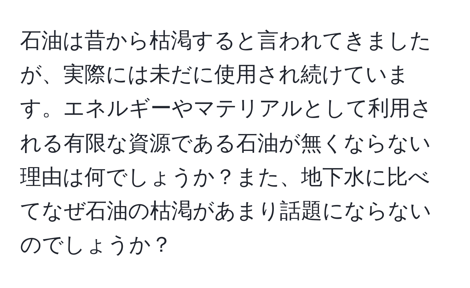 石油は昔から枯渇すると言われてきましたが、実際には未だに使用され続けています。エネルギーやマテリアルとして利用される有限な資源である石油が無くならない理由は何でしょうか？また、地下水に比べてなぜ石油の枯渇があまり話題にならないのでしょうか？