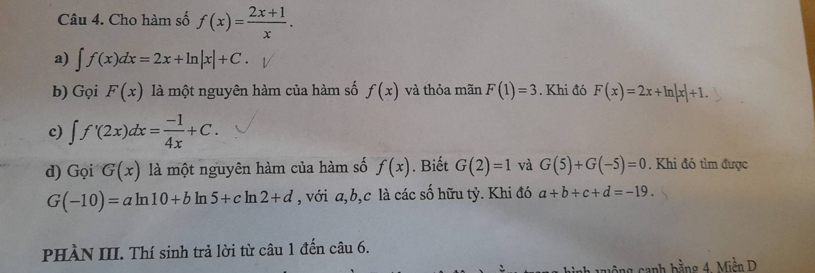 Cho hàm số f(x)= (2x+1)/x . 
a) ∈t f(x)dx=2x+ln |x|+C. 
b) Gọi F(x) là một nguyên hàm của hàm số f(x) và thỏa mãn F(1)=3. Khi đó F(x)=2x+ln |x|+1. 
c) ∈t f'(2x)dx= (-1)/4x +C. 
d) Gọi G(x) là một nguyên hàm của hàm số f(x). Biết G(2)=1 và G(5)+G(-5)=0. Khi đó tìm được
G(-10)=aln 10+bln 5+cln 2+d , với a, b, c là các số hữu tỷ. Khi đó a+b+c+d=-19. 
PHÀN III. Thí sinh trả lời từ câu 1 đến câu 6. 
canh bằng 4. Miền D