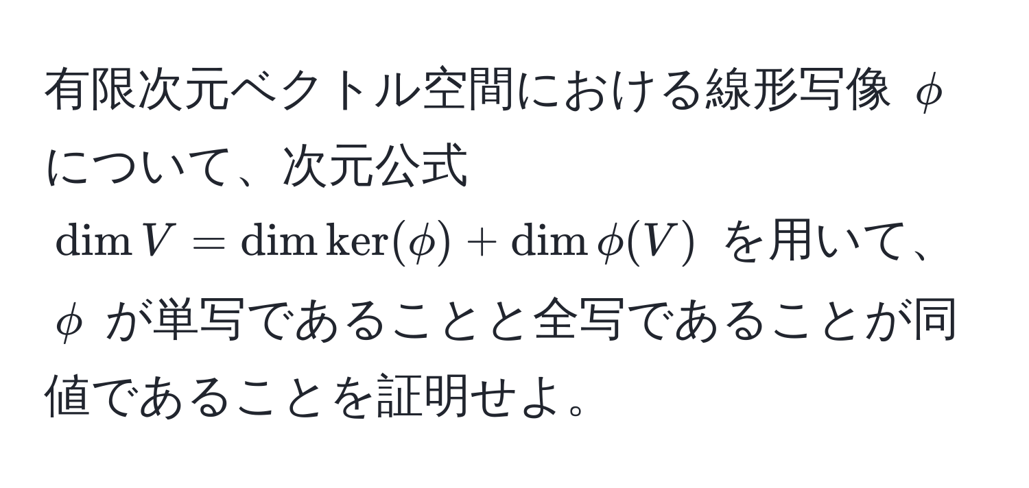 有限次元ベクトル空間における線形写像 $phi$ について、次元公式 $ dim V = dim ker(phi) + dim phi(V) $ を用いて、$phi$ が単写であることと全写であることが同値であることを証明せよ。