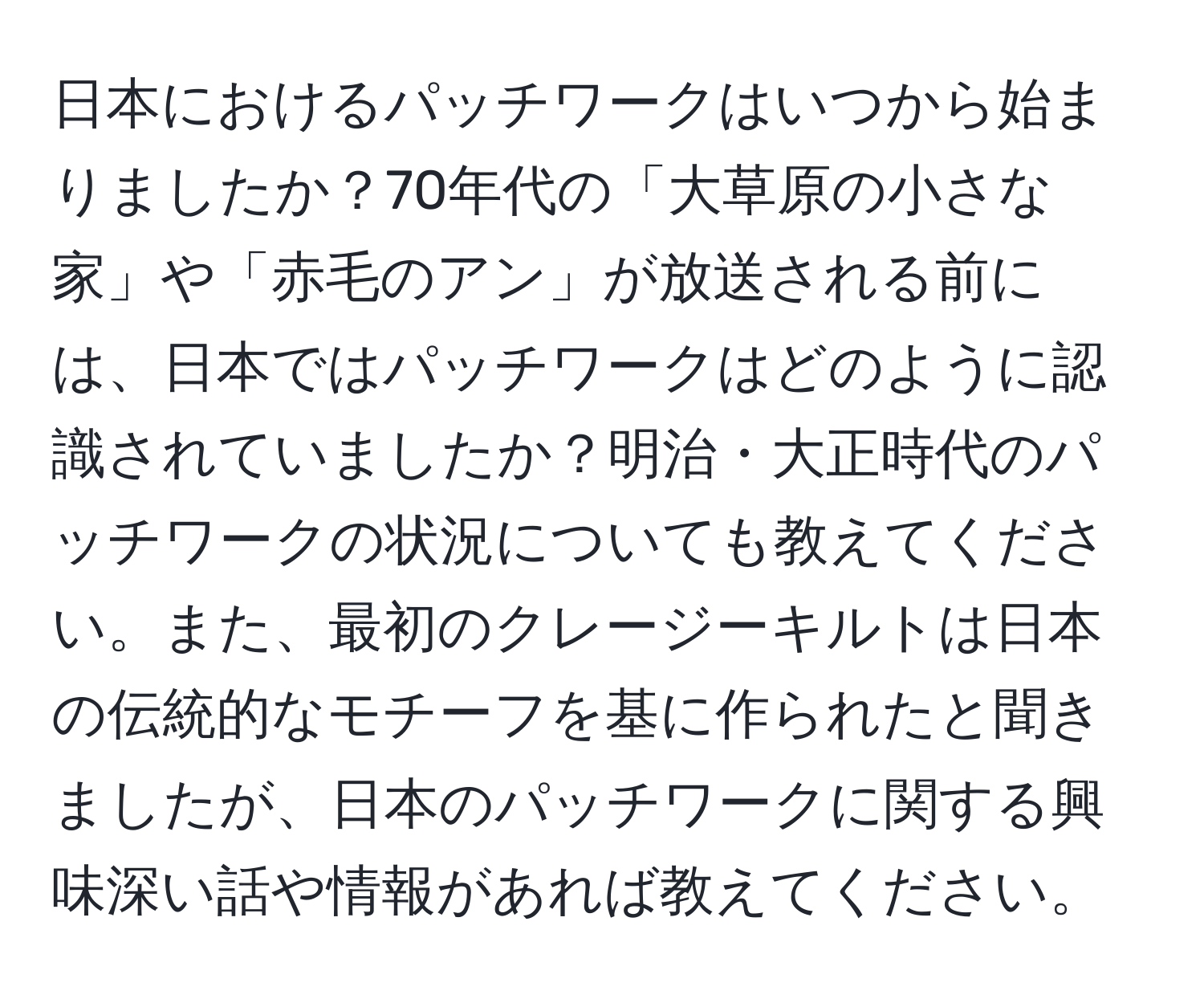 日本におけるパッチワークはいつから始まりましたか？70年代の「大草原の小さな家」や「赤毛のアン」が放送される前には、日本ではパッチワークはどのように認識されていましたか？明治・大正時代のパッチワークの状況についても教えてください。また、最初のクレージーキルトは日本の伝統的なモチーフを基に作られたと聞きましたが、日本のパッチワークに関する興味深い話や情報があれば教えてください。