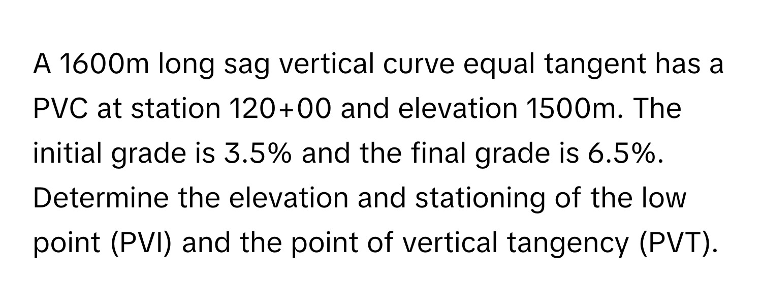 A 1600m long sag vertical curve equal tangent has a PVC at station 120+00 and elevation 1500m. The initial grade is 3.5% and the final grade is 6.5%. Determine the elevation and stationing of the low point (PVI) and the point of vertical tangency (PVT).