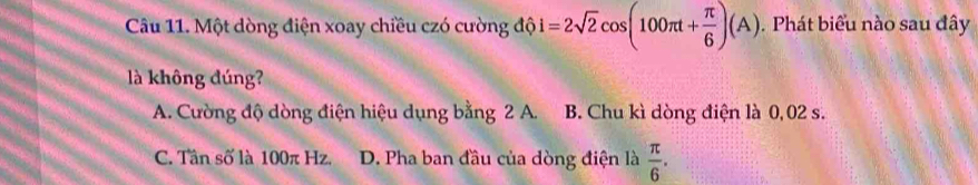 Một dòng điện xoay chiều czó cường độ i=2sqrt(2)cos (100π t+ π /6 )(A). Phát biểu nào sau đây
là không đúng?
A. Cường độ dòng điện hiệu dụng bằng 2 A. B. Chu kì dòng điện là 0,02 s.
C. Tân số là 100π Hz. D. Pha ban đầu của dòng điện là  π /6 .