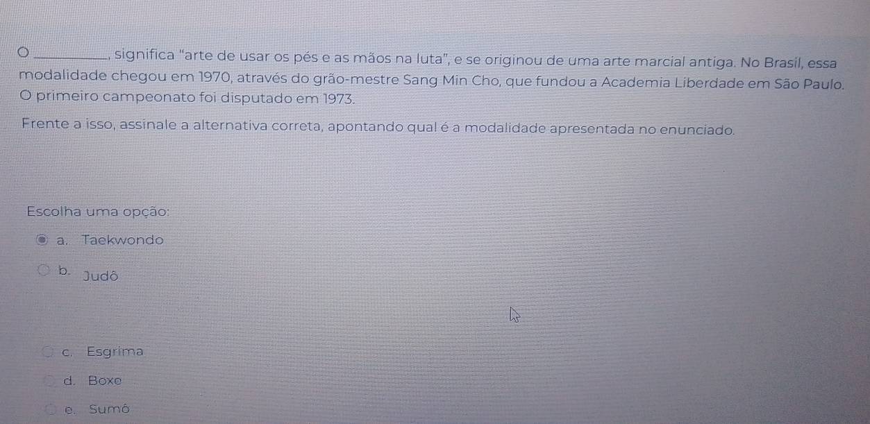 significa "arte de usar os pés e as mãos na luta", e se originou de uma arte marcial antiga. No Brasil, essa
modalidade chegou em 1970, através do grão-mestre Sang Min Cho, que fundou a Academia Liberdade em São Paulo.
O primeiro campeonato foi disputado em 1973.
Frente a isso, assinale a alternativa correta, apontando qual é a modalidade apresentada no enunciado.
Escolha uma opção:
a. Taekwondo
b. Judô
c. Esgrima
d. Boxe
e. Sumô