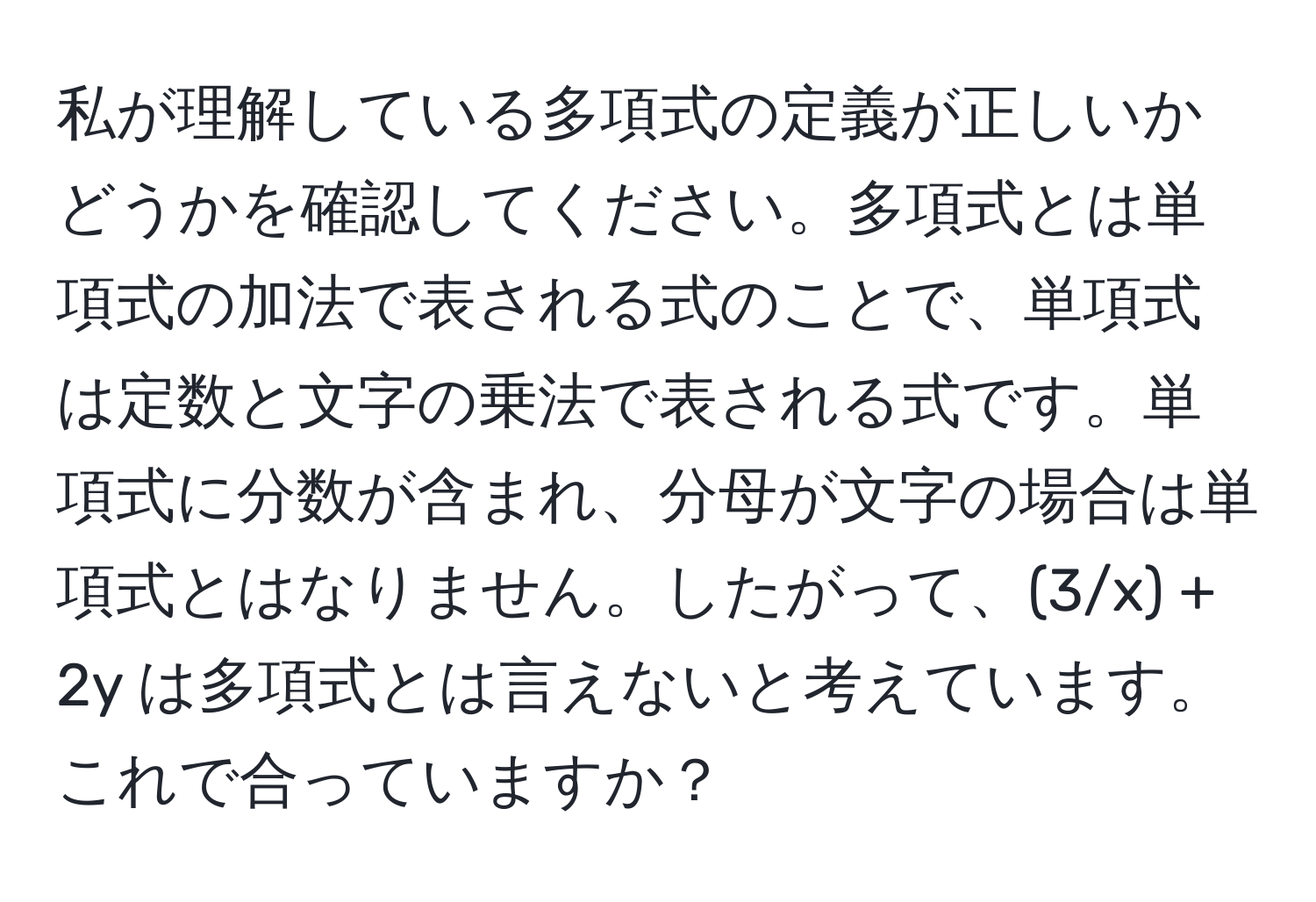 私が理解している多項式の定義が正しいかどうかを確認してください。多項式とは単項式の加法で表される式のことで、単項式は定数と文字の乗法で表される式です。単項式に分数が含まれ、分母が文字の場合は単項式とはなりません。したがって、(3/x) + 2y は多項式とは言えないと考えています。これで合っていますか？